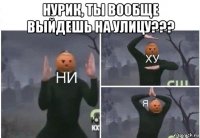 нурик, ты вообще выйдешь на улицу??? 