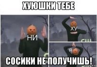 хуюшки тебе сосики не получишь!