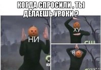 когда спросили , ты делаешь уроки ? 