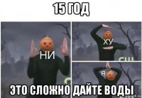 15 год это сложно дайте воды