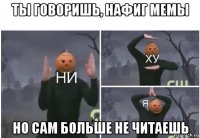 ты говоришь, нафиг мемы но сам больше не читаешь