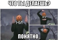 что ты делаешь? понятно..