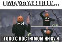 я буду хелоуинщеком. . . токо с костюмом ни ху я