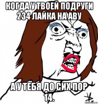 когда у твоей подруги 234 лайка на аву а у тебя до сих пор 14.