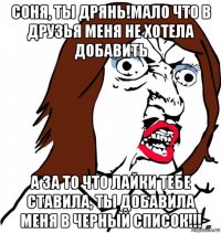 соня, ты дрянь!мало что в друзья меня не хотела добавить а за то что лайки тебе ставила, ты добавила меня в черный список!!!