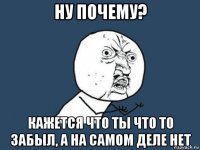 ну почему? кажется что ты что то забыл, а на самом деле нет