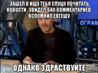 зашел в ищу тебя слуцк почитать новости , увидел 640 комментариев, вспомнил евгешу однако здраствуйте