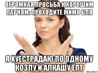 огромная просьба к хорошим парням: проходите мимо бля я хуестрадаю по одному козлу и алкашу ёпт