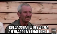  когда узнал што у друга легенда 10 а у тебя токо 9