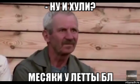 - ну и хули? месяки у летты бл