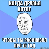 когда друзья хотят чтобы ты рассказал про 15 год