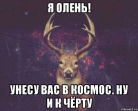 я олень! унесу вас в космос. ну и к чёрту