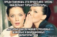 - представляешь это проект нпо "элсиб", они делают турбогенераторы... ...которые обеспечивают требуемые шумовые и вибрационные характеристики