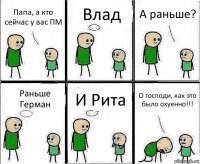 Папа, а кто сейчас у вас ПМ Влад А раньше? Раньше Герман И Рита О господи, как это было охуенно!!!