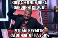 когда ждешь пока закончится ход чтобы врубить католизатор на 250%