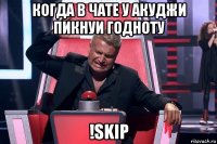 когда в чате у акуджи пикнуи годноту !skip