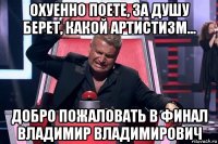 охуенно поете, за душу берет, какой артистизм... добро пожаловать в финал владимир владимирович