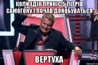 коли едік приніс 5 літрів самогону і почав дойобуваться вертуха