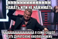 мммммммммммммм нажать или не нажимать ааааааааааааааааааа я сума сошёл я эту дуратскую кнопку нажму