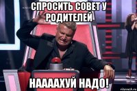 спросить совет у родителей наааахуй надо!