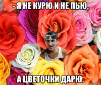 - я не курю и не пью, а цветочки дарю.