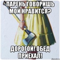 парень говоришь мой нравится? дорогой! обед приехал!