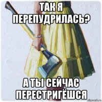 так я перепудрилась? а ты сейчас перестригёшся