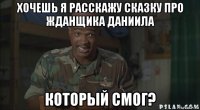 хочешь я расскажу сказку про жданщика даниила который смог?