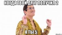 когда твой друг получил 2 а ты 5