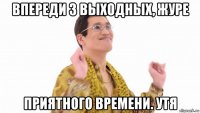 впереди 3 выходных, журе приятного времени. утя