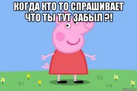 когда кто то спрашивает что ты тут забыл ?! 