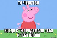 то чувство когда с**и придумали тебя и тебя плохо