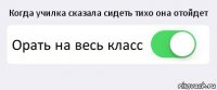 Когда училка сказала сидеть тихо она отойдет Орать на весь класс 