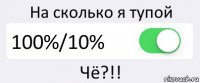 На сколько я тупой 100%/10% Чё?!!