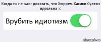 Когда ты не смог доказать, что Хюррем Хасики Султан идеальна :с Врубить идиотизм 