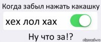 Когда забыл нажать какашку хех лол хах Ну что за!?