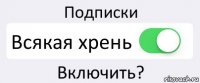 Подписки Всякая хрень Включить?