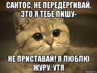 сантос, не передёргивай, это я тебе пишу- не приставай! я люблю журу. утя