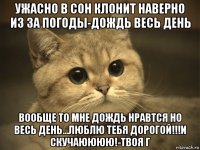 ужасно в сон клонит наверно из за погоды-дождь весь день вообще то мне дождь нравтся но весь день...люблю тебя дорогой!!!и скучаюююю!-твоя г