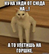 ну ка уйди от сюда на ...! а то улетишь на горшке.