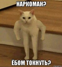 наркоман? ёбом токнуть?