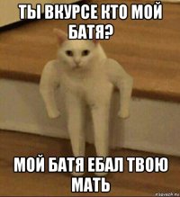 ты вкурсе кто мой батя? мой батя ебал твою мать