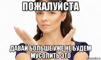 пожалуйста давай больше уже не будем мусолить это