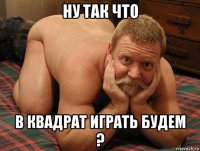 ну так что в квадрат играть будем ?