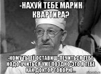 -нахуй тебе марин квартира? -кому ты её оставиш-лечиться тебе нодо-учиться уже поздно-это я тебе как доктор говорю...