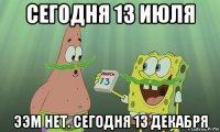 сегодня 13 июля ээм нет. сегодня 13 декабря