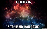 го мутить в то чё мы как лохи?