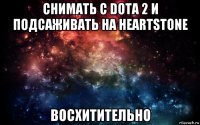 снимать с dota 2 и подсаживать на heartstone восхитительно