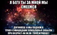 я бегу ты за мной мы смеемся догоняеш .и мы падаем в траву-сумашедшие влюблнные забыли про возраст-хи хи хи- твоя игривая г