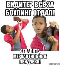 видите? всё за боулинг отдал! отвалите, меркантильные придурки!